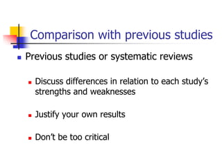 Comparison with previous studies
 Previous studies or systematic reviews
 Discuss differences in relation to each study’s
strengths and weaknesses
 Justify your own results
 Don’t be too critical
 