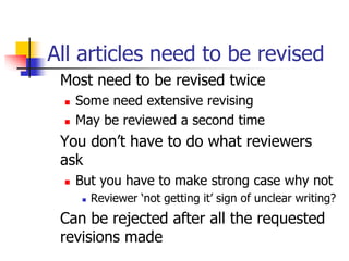 All articles need to be revised
Most need to be revised twice
 Some need extensive revising
 May be reviewed a second time
You don’t have to do what reviewers
ask
 But you have to make strong case why not
 Reviewer ‘not getting it’ sign of unclear writing?
Can be rejected after all the requested
revisions made
 