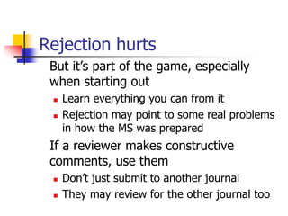 Rejection hurts
But it’s part of the game, especially
when starting out
 Learn everything you can from it
 Rejection may point to some real problems
in how the MS was prepared
If a reviewer makes constructive
comments, use them
 Don’t just submit to another journal
 They may review for the other journal too
 