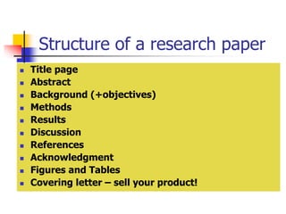 Structure of a research paper
 Title page
 Abstract
 Background (+objectives)
 Methods
 Results
 Discussion
 References
 Acknowledgment
 Figures and Tables
 Covering letter – sell your product!
 