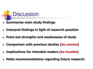 Discussion
 Summarise main study findings
 Interpret findings in light of research question
 Point out strengths and weaknesses of study
 Comparison with previous studies (be concise)
 Implications for intended readers (be humble)
 Make recommendations regarding future research
 