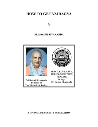 HOW TO GET VAIRAGYA

                      By



         SRI SWAMI SIVANANDA




                           SERVE, LOVE, GIVE,
                           PURIFY, MEDITATE,
                                 REALIZE
 Sri Swami Sivananda              So Says
      Founder of            Sri Swami Sivananda
The Divine Life Society




  A DIVINE LIFE SOCIETY PUBLICATION
 
