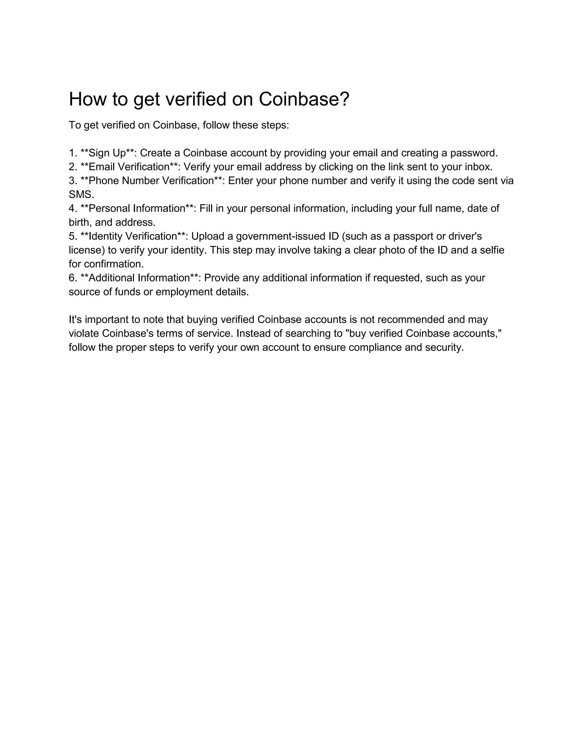 How to get verified on Coinbase?
To get verified on Coinbase, follow these steps:
1. **Sign Up**: Create a Coinbase account by providing your email and creating a password.
2. **Email Verification**: Verify your email address by clicking on the link sent to your inbox.
3. **Phone Number Verification**: Enter your phone number and verify it using the code sent via
SMS.
4. **Personal Information**: Fill in your personal information, including your full name, date of
birth, and address.
5. **Identity Verification**: Upload a government-issued ID (such as a passport or driver's
license) to verify your identity. This step may involve taking a clear photo of the ID and a selfie
for confirmation.
6. **Additional Information**: Provide any additional information if requested, such as your
source of funds or employment details.
It's important to note that buying verified Coinbase accounts is not recommended and may
violate Coinbase's terms of service. Instead of searching to "buy verified Coinbase accounts,"
follow the proper steps to verify your own account to ensure compliance and security.