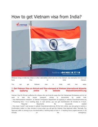 How to get Vietnam visa from India?
Whoever living in India has Indian or other nationalities which are not in the Vietnam visa exemption list that must
have Visa to enter Vietnam.
You can get Vietnam visa in India with two ways:
1. Get Vietnam Visa on Arrival and Visa stamped at Vietnam International Airports
by applying online in website Visavietnamonline.org
Vietnam Visa On Arrival is effective for citizens who are living far away from the Vietnamese Embassies and do not
want to lose the issues (passport, money or documents) by postal mail.
- Visa Administrative Institution: at Vietnam Immigration Department via applying in website Visavietnamonline.org
- Processing time: 1 to 2 working days. In rush service, you can get visaVietnamin 30 minutes to 4 hours.
- Required Documents: No documents needed
- How does it work? Just access in website Visavietnamonline.org, fill the form online, you are going to receive a
Confirmation Letter in a few minutes to know when you will get the Vietnam Visa Approval Letter. Normally The
Approval Letter is coming to you via email within 2 working days or from 4 – 8 working hours (urgent service), in 30
minutes (in the emergency).
 