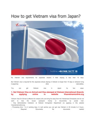 How to get Vietnam visa from Japan?
No Vietnam visa requirements for Japanese citizens if their staying is less than 15 days.
But Vietnam visa is required for the Japanese whose staying in Vietnam is longer than 15 days or whoever living
inJapanhas other nationalities.
You can get Vietnam visa in Japan by two ways:
1. Get Vietnam Visa on Arrival and Visa stamped at Vietnam International Airports
by applying online in website Visavietnamonline.org
Vietnam Visa On Arrival is effective for citizens who are living far away from the Vietnamese Embassies and do not
want to lose the issues (passport, money or documents) by postal mail.
- Visa Administrative Institution: at Vietnam Immigration Department via applying in this website
Visavietnamonline.org
- Processing time: 1 to 2 working days. In rush service you can get visa Vietnam in 30 minutes to 4 hours.
- Required Documents: No documents needed
 