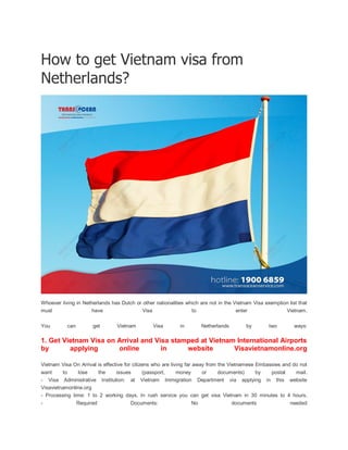 How to get Vietnam visa from
Netherlands?
Whoever living in Netherlands has Dutch or other nationalities which are not in the Vietnam Visa exemption list that
must have Visa to enter Vietnam.
You can get Vietnam Visa in Netherlands by two ways:
1. Get Vietnam Visa on Arrival and Visa stamped at Vietnam International Airports
by applying online in website Visavietnamonline.org
Vietnam Visa On Arrival is effective for citizens who are living far away from the Vietnamese Embassies and do not
want to lose the issues (passport, money or documents) by postal mail.
- Visa Administrative Institution: at Vietnam Immigration Department via applying in this website
Visavietnamonline.org
- Processing time: 1 to 2 working days. In rush service you can get visa Vietnam in 30 minutes to 4 hours.
- Required Documents: No documents needed
 