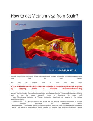 How to get Vietnam visa from Spain?
Whoever living in Spain has Spanish or other nationalities which are not in the Vietnam Visa exemption list that must
have Visa to enter Vietnam.
You can get Vietnam Visa in Spain with two ways.
1. Get Vietnam Visa on Arrival and Visa stamped at Vietnam International Airports
by applying online in website Visavietnamonline.org
Vietnam Visa On Arrival is effective for citizens who are living far away from the Vietnamese Embassies and do not
want to lose the issues (passport, money or documents) by postal mail.
- Visa Administrative Institution: at Vietnam Immigration Department via applying in this website
Visavietnamonline.org
- Processing time: 1 to 2 working days. In rush service you can get visa Vietnam in 30 minutes to 4 hours.
- Required Documents: No documents needed
- How does it work? Just access in website Visavietnamonline.org, fill the form online, you will receive a Confirmation
Letter in a few minutes to know when you get the Vietnam Visa Approval Letter. Normally The Approval Letter is
 