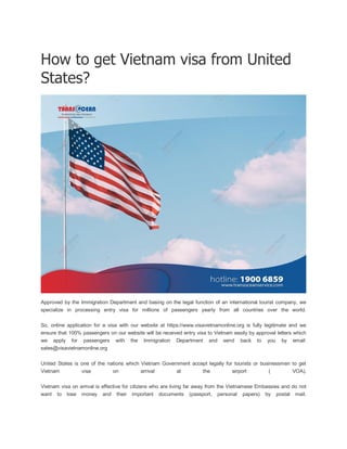 How to get Vietnam visa from United
States?
Approved by the Immigration Department and basing on the legal function of an international tourist company, we
specialize in processing entry visa for millions of passengers yearly from all countries over the world.
So, online application for a visa with our website at https://www.visavietnamonline.org is fully legitimate and we
ensure that 100% passengers on our website will be received entry visa to Vietnam easily by approval letters which
we apply for passengers with the Immigration Department and send back to you by email:
sales@visavietnamonline.org
United States is one of the nations which Vietnam Government accept legally for tourists or businessmen to get
Vietnam visa on arrival at the airport ( VOA).
Vietnam visa on arrival is effective for citizens who are living far away from the Vietnamese Embassies and do not
want to lose money and their important documents (passport, personal papers) by postal mail.
 
