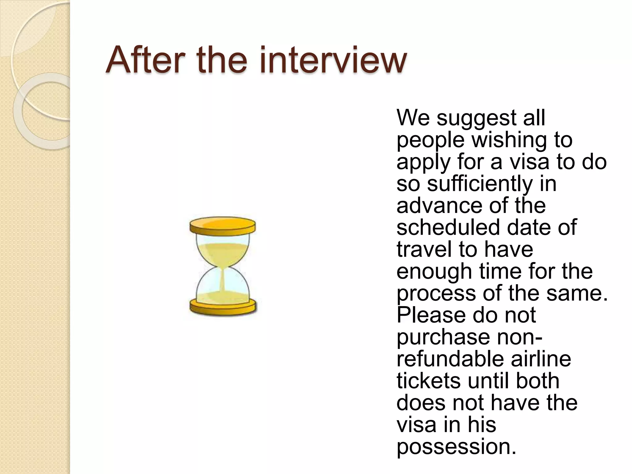 After the interview
We suggest all
people wishing to
apply for a visa to do
so sufficiently in
advance of the
scheduled date of
travel to have
enough time for the
process of the same.
Please do not
purchase non-
refundable airline
tickets until both
does not have the
visa in his
possession.
 