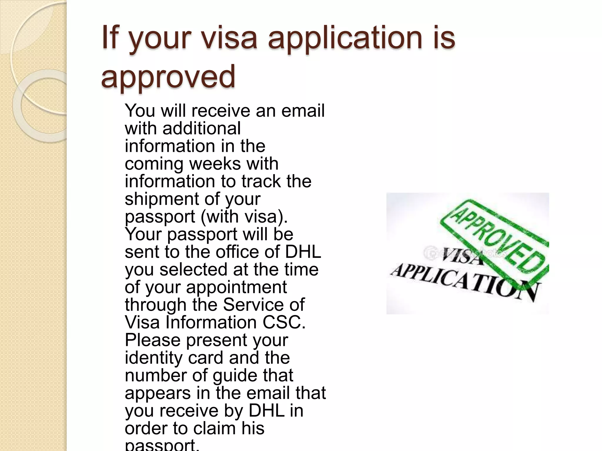 If your visa application is
approved
You will receive an email
with additional
information in the
coming weeks with
information to track the
shipment of your
passport (with visa).
Your passport will be
sent to the office of DHL
you selected at the time
of your appointment
through the Service of
Visa Information CSC.
Please present your
identity card and the
number of guide that
appears in the email that
you receive by DHL in
order to claim his
 