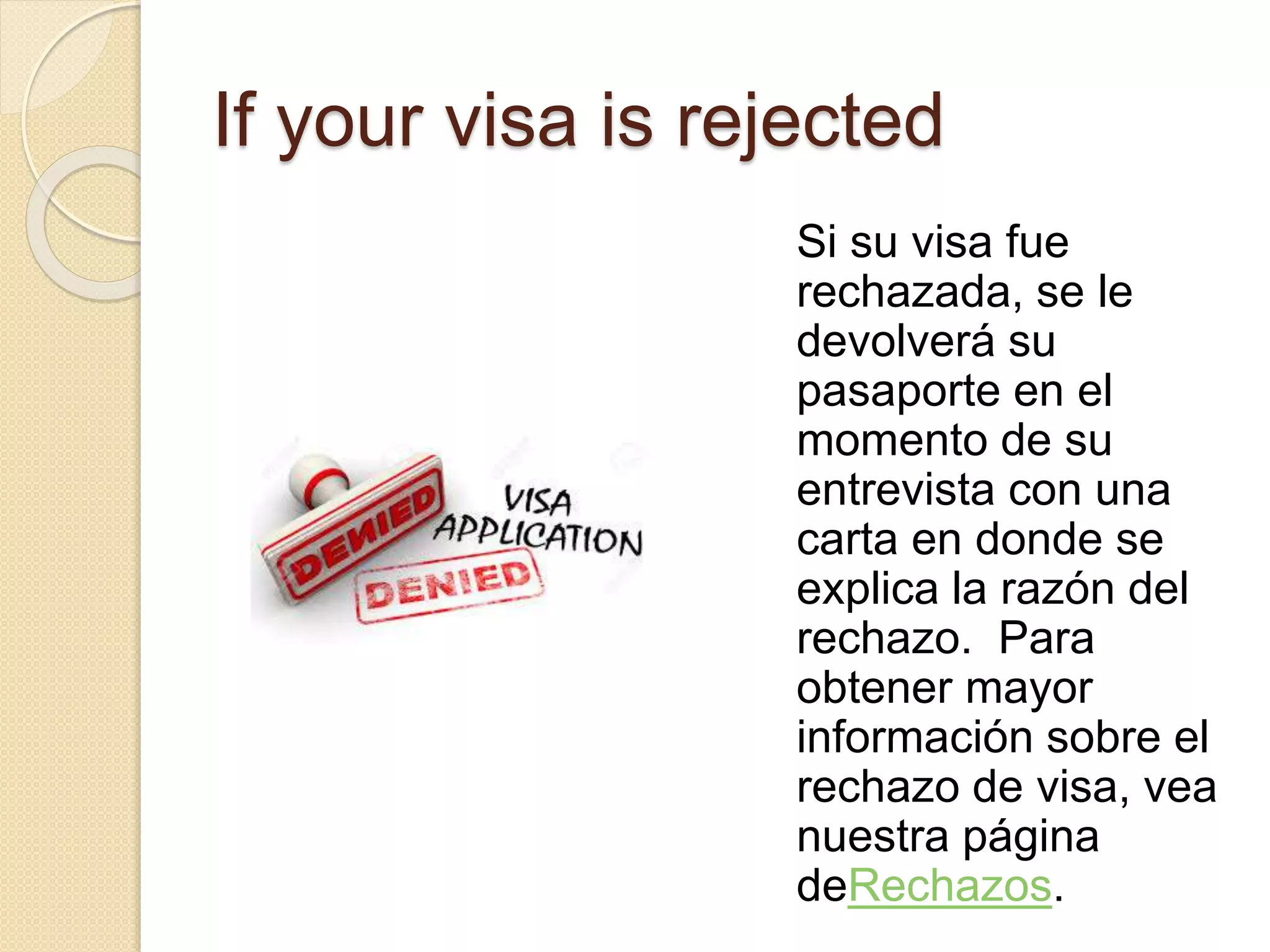 If your visa is rejected
Si su visa fue
rechazada, se le
devolverá su
pasaporte en el
momento de su
entrevista con una
carta en donde se
explica la razón del
rechazo. Para
obtener mayor
información sobre el
rechazo de visa, vea
nuestra página
deRechazos.
 