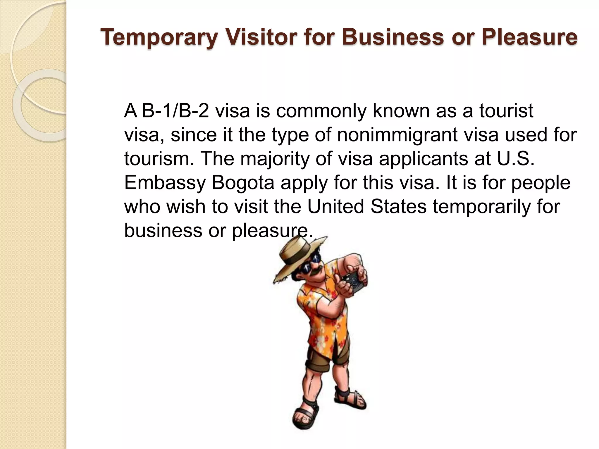 Temporary Visitor for Business or Pleasure
A B-1/B-2 visa is commonly known as a tourist
visa, since it the type of nonimmigrant visa used for
tourism. The majority of visa applicants at U.S.
Embassy Bogota apply for this visa. It is for people
who wish to visit the United States temporarily for
business or pleasure.
 