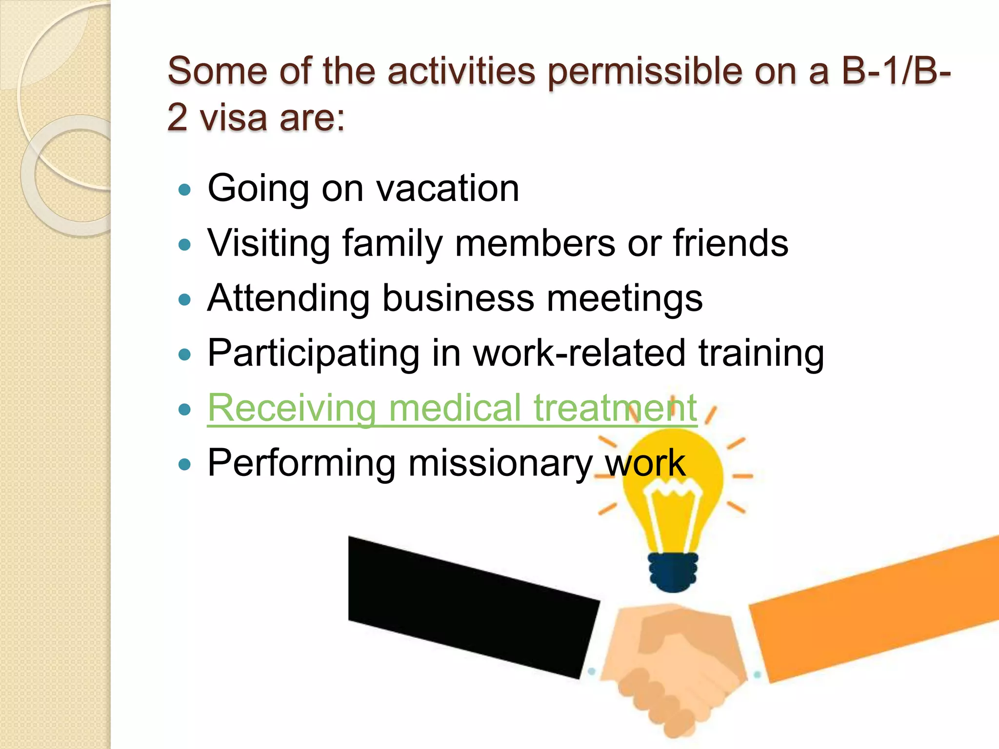 Some of the activities permissible on a B-1/B-
2 visa are:
 Going on vacation
 Visiting family members or friends
 Attending business meetings
 Participating in work-related training
 Receiving medical treatment
 Performing missionary work
 