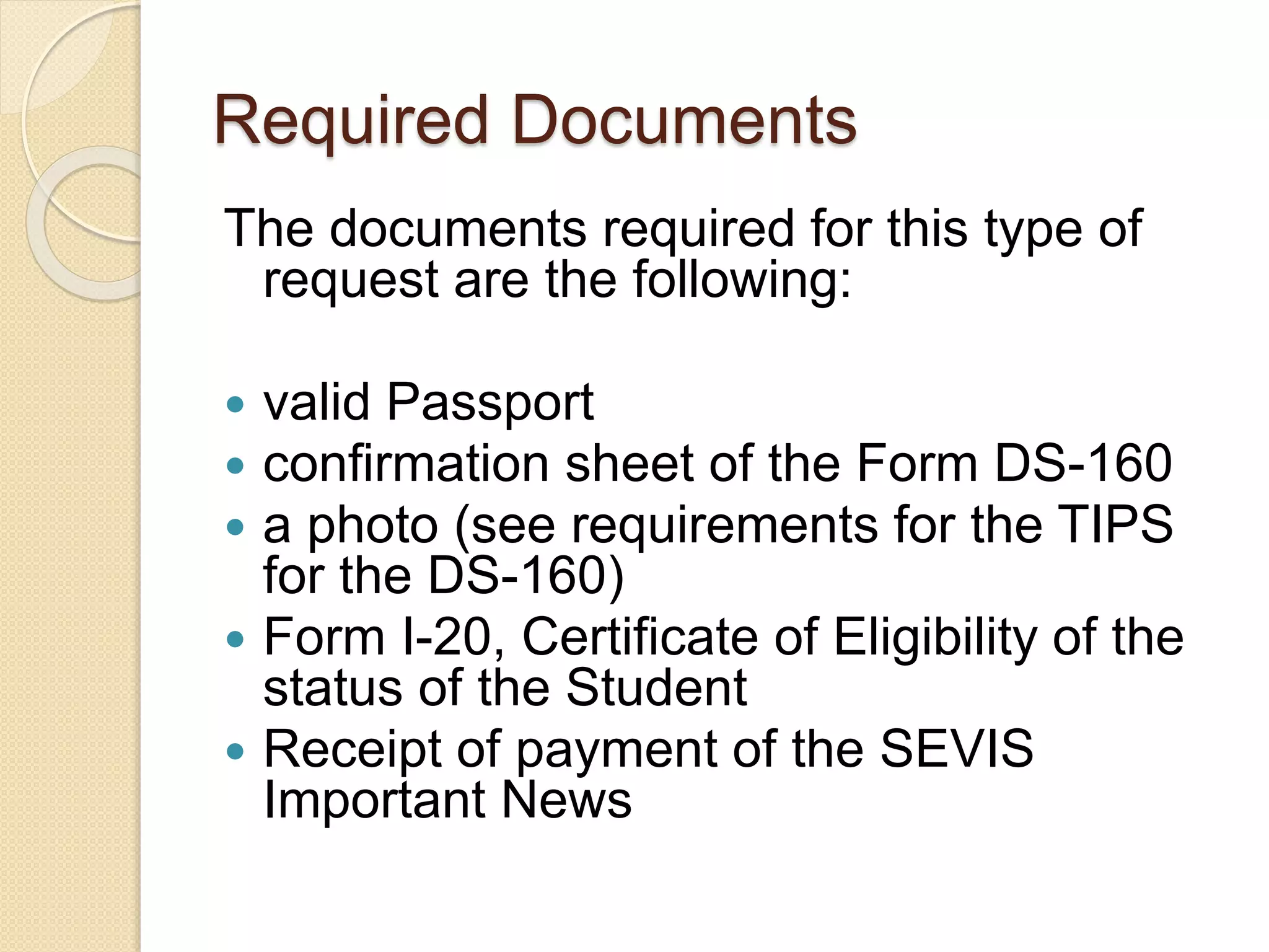Required Documents
The documents required for this type of
request are the following:
 valid Passport
 confirmation sheet of the Form DS-160
 a photo (see requirements for the TIPS
for the DS-160)
 Form I-20, Certificate of Eligibility of the
status of the Student
 Receipt of payment of the SEVIS
Important News
 