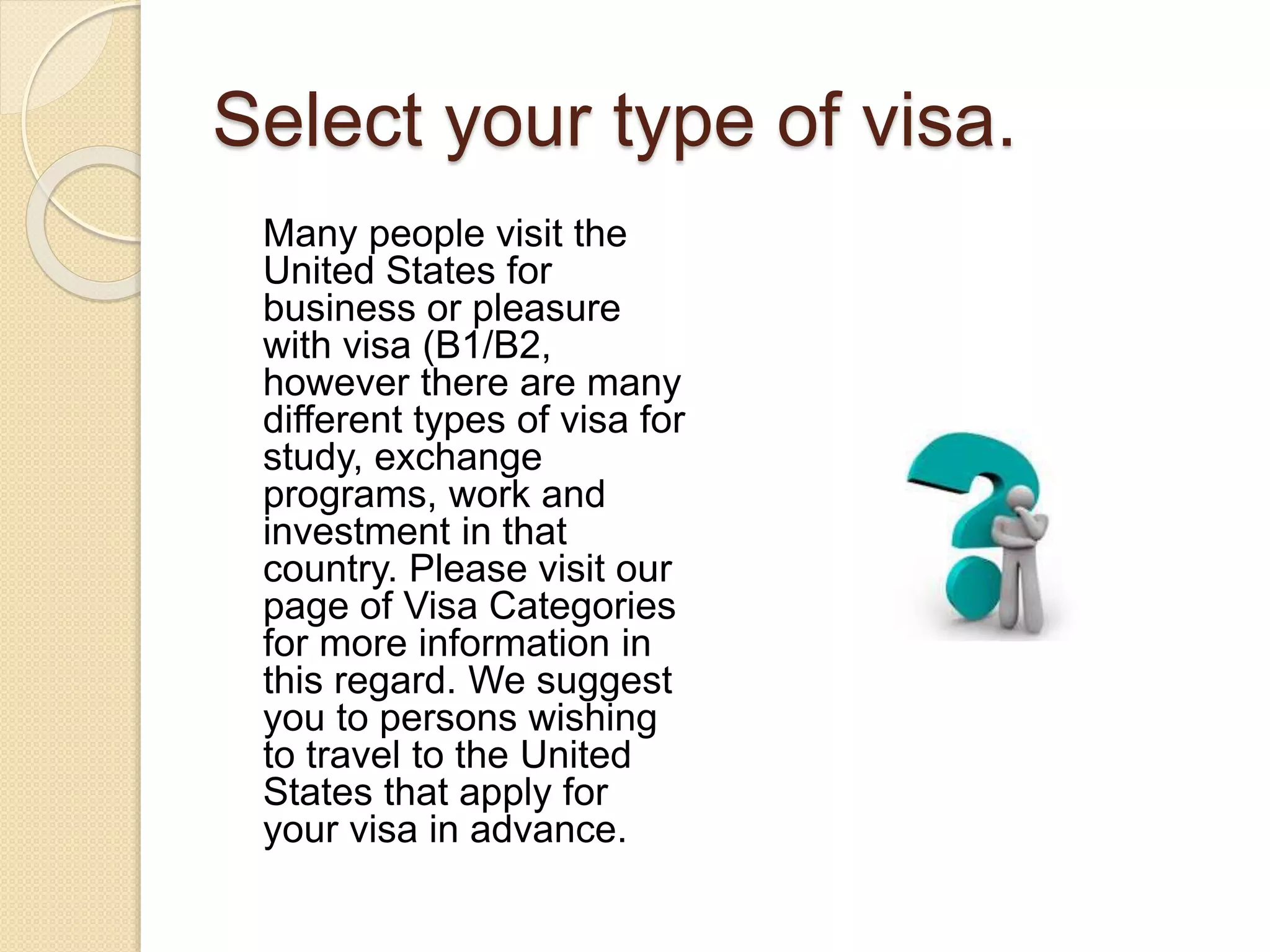 Select your type of visa.
Many people visit the
United States for
business or pleasure
with visa (B1/B2,
however there are many
different types of visa for
study, exchange
programs, work and
investment in that
country. Please visit our
page of Visa Categories
for more information in
this regard. We suggest
you to persons wishing
to travel to the United
States that apply for
your visa in advance.
 