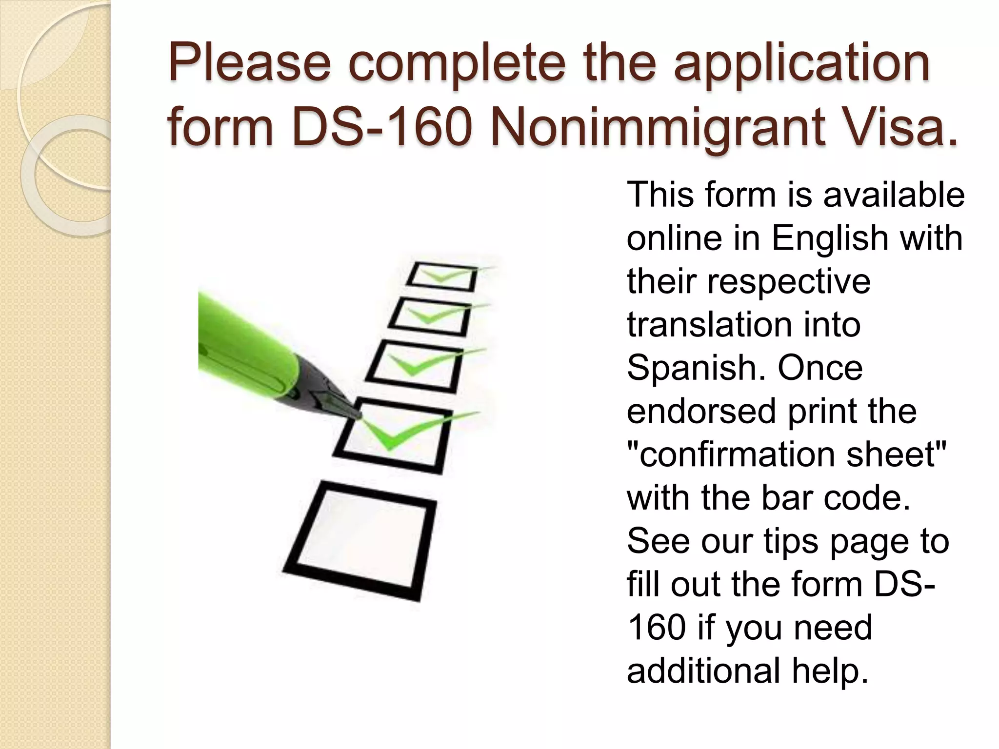 Please complete the application
form DS-160 Nonimmigrant Visa.
This form is available
online in English with
their respective
translation into
Spanish. Once
endorsed print the
"confirmation sheet"
with the bar code.
See our tips page to
fill out the form DS-
160 if you need
additional help.
 