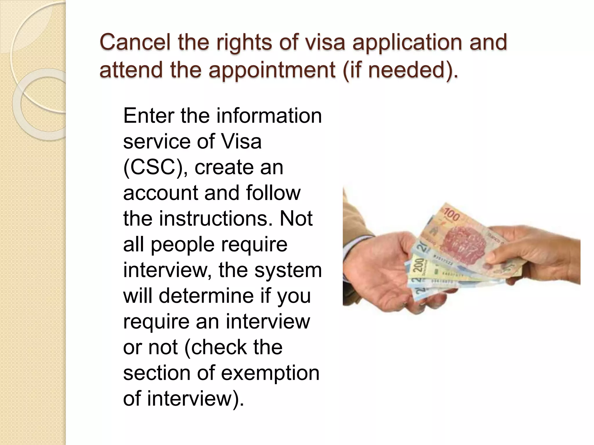 Cancel the rights of visa application and
attend the appointment (if needed).
Enter the information
service of Visa
(CSC), create an
account and follow
the instructions. Not
all people require
interview, the system
will determine if you
require an interview
or not (check the
section of exemption
of interview).
 