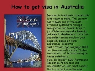 How to get visa in Australia
Decision to immigrate to Australia
is not easy to make. The country
has in place one of the most
efficient systems to manage
immigration and to also keep it
justifiable economically. How to
get visa in Australia is therefore
dependent pretty much on your
eligibility based on work
experience, academic
qualifications, age, language skills
and financial sufficiency. It also
involves a lot of brainstorming on
issues relating to
Visa, Skillselect, SOL, Permanent
Residency, Points test and
Documentation. But, what comes
first is to decide on the visa.

 