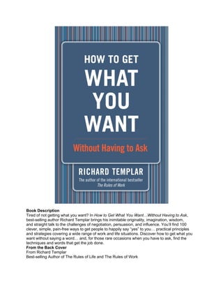 Book Description
Tired of not getting what you want? In How to Get What You Want…Without Having to Ask,
best-selling author Richard Templar brings his inimitable originality, imagination, wisdom,
and straight talk to the challenges of negotiation, persuasion, and influence. You’ll find 100
clever, simple, pain-free ways to get people to happily say “yes” to you… practical principles
and strategies covering a wide range of work and life situations. Discover how to get what you
want without saying a word… and, for those rare occasions when you have to ask, find the
techniques and words that get the job done.
From the Back Cover
From Richard Templar
Best-selling Author of The Rules of Life and The Rules of Work
 