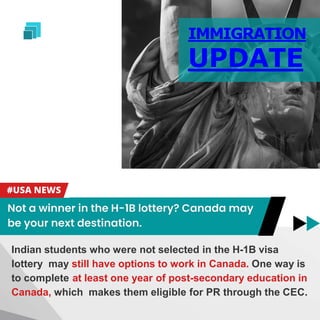 IMMIGRATION
UPDATE
Indian students who were not selected in the H-1B visa
lottery may still have options to work in Canada. One way is
to complete at least one year of post-secondary education in
Canada, which makes them eligible for PR through the CEC.
 
