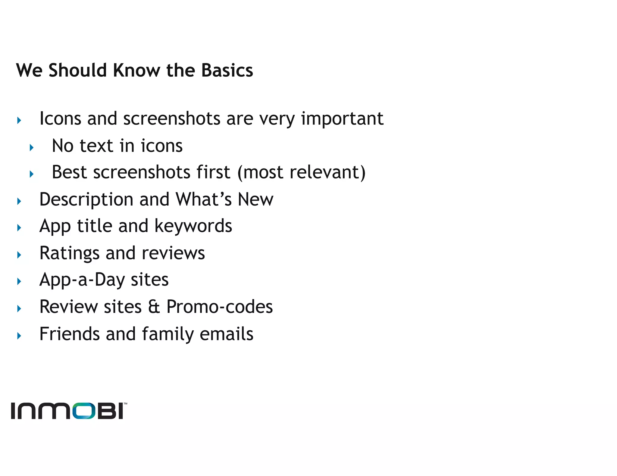 We Should Know the Basics

‣   Icons and screenshots are very important
  ‣  No text in icons
  ‣  Best screenshots first (most relevant)
‣  Description and What’s New
‣  App title and keywords
‣  Ratings and reviews
‣  App-a-Day sites
‣  Review sites & Promo-codes
‣  Friends and family emails
 