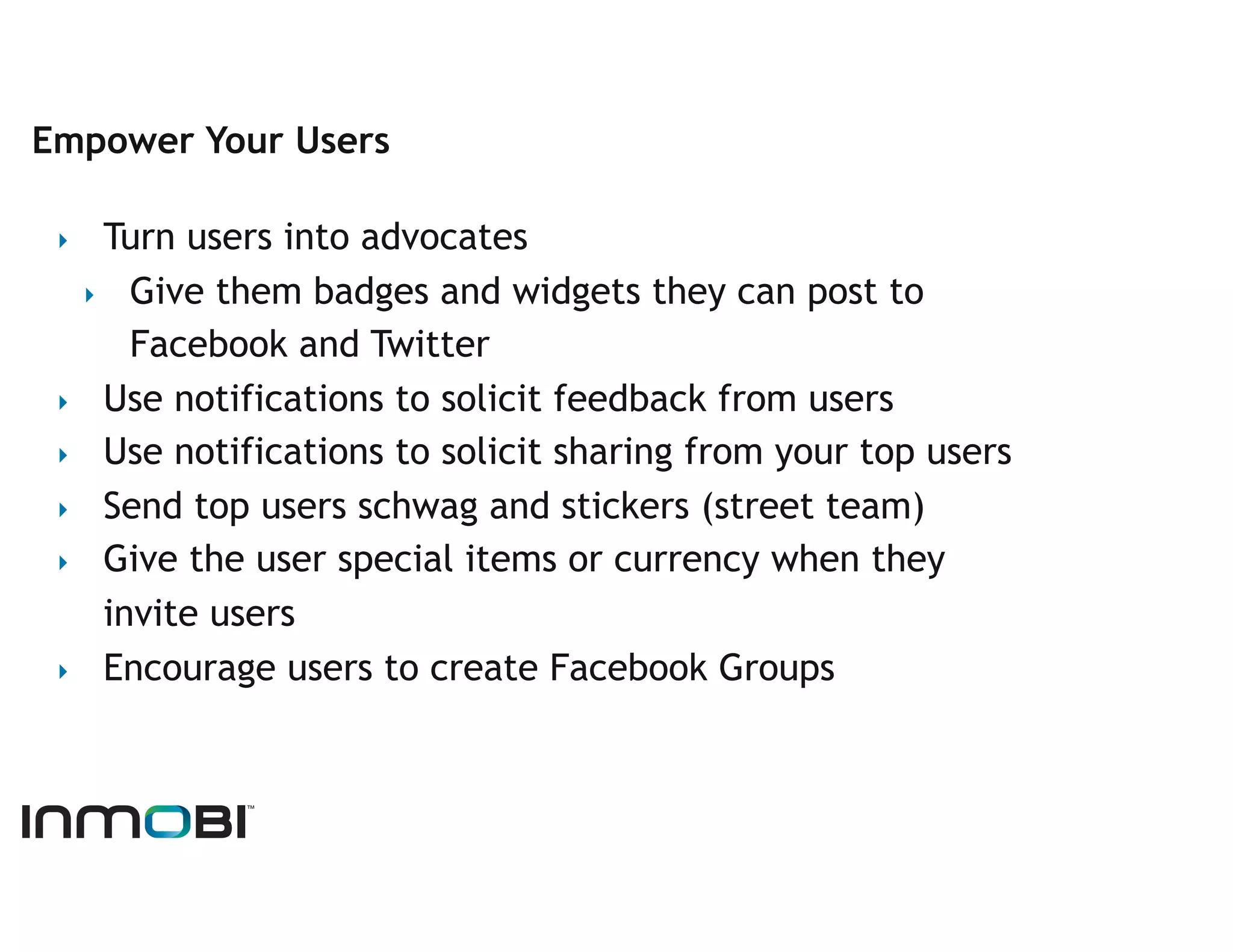 Empower Your Users

 ‣   Turn users into advocates
   ‣  Give them badges and widgets they can post to
       Facebook and Twitter
 ‣  Use notifications to solicit feedback from users
 ‣  Use notifications to solicit sharing from your top users
 ‣  Send top users schwag and stickers (street team)
 ‣  Give the user special items or currency when they
     invite users
 ‣  Encourage users to create Facebook Groups
 