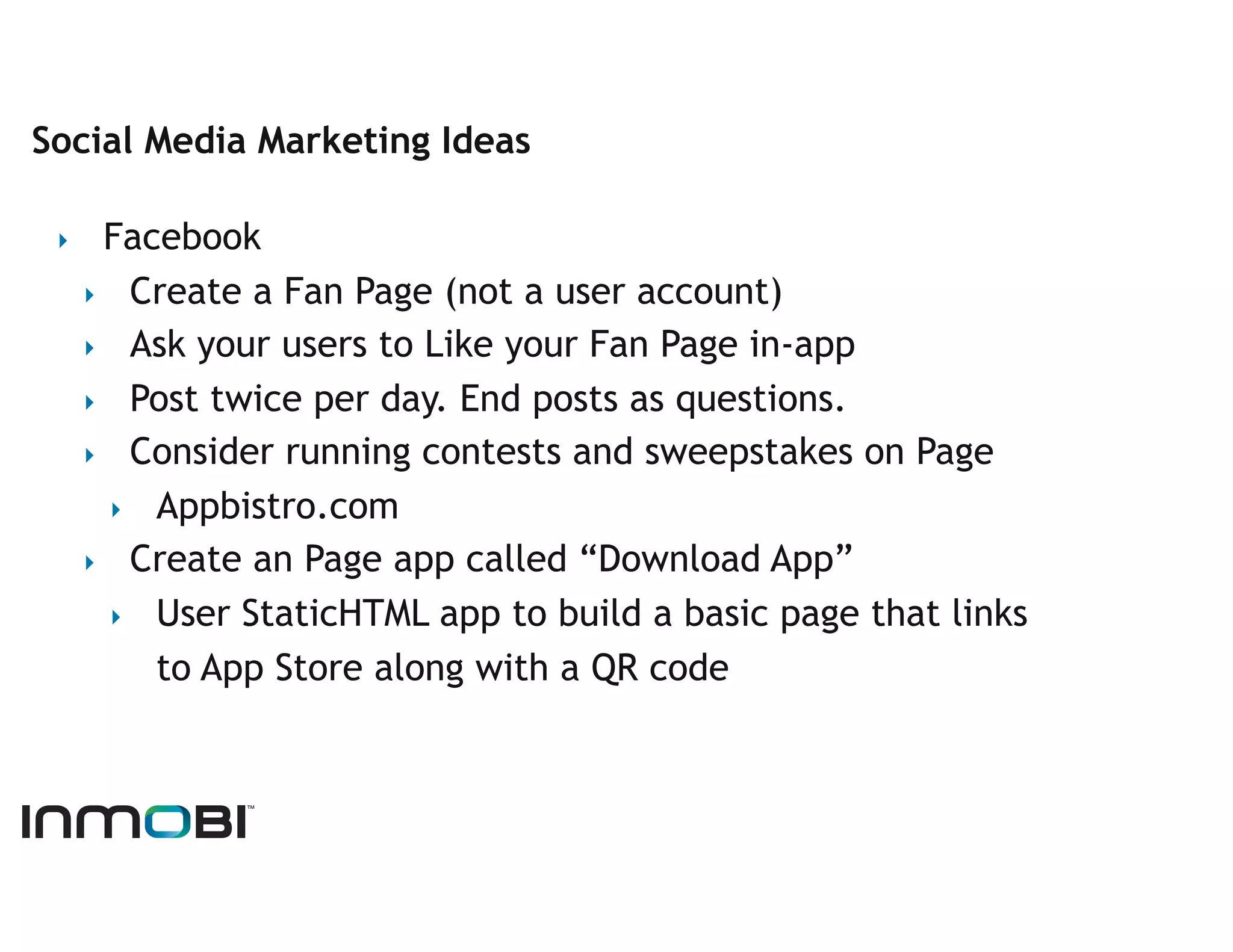 Social Media Marketing Ideas

 ‣      Facebook
      ‣  Create a Fan Page (not a user account)
      ‣  Ask your users to Like your Fan Page in-app
      ‣  Post twice per day. End posts as questions.
      ‣  Consider running contests and sweepstakes on Page
        ‣  Appbistro.com
      ‣  Create an Page app called “Download App”
        ‣  User StaticHTML app to build a basic page that links
           to App Store along with a QR code
 