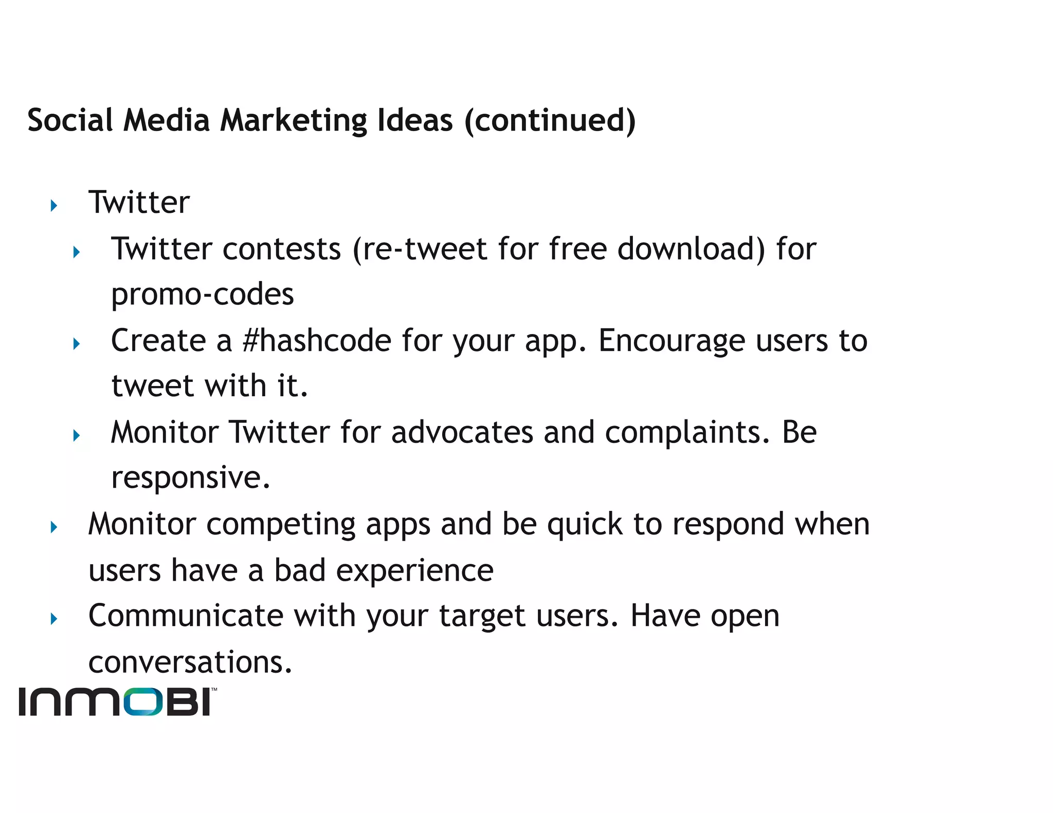 Social Media Marketing Ideas (continued)

 ‣   Twitter
   ‣  Twitter contests (re-tweet for free download) for
      promo-codes
   ‣  Create a #hashcode for your app. Encourage users to
      tweet with it.
   ‣  Monitor Twitter for advocates and complaints. Be
      responsive.
 ‣  Monitor competing apps and be quick to respond when
     users have a bad experience
 ‣  Communicate with your target users. Have open
     conversations.
 