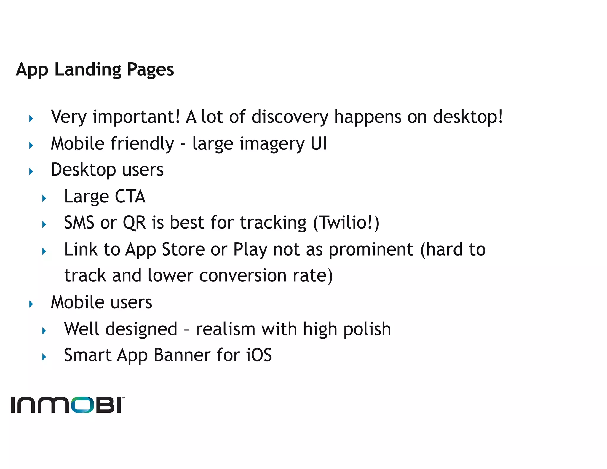 App Landing Pages

 ‣   Very important! A lot of discovery happens on desktop!
 ‣  Mobile friendly - large imagery UI
 ‣  Desktop users
   ‣  Large CTA
   ‣  SMS or QR is best for tracking (Twilio!)
   ‣  Link to App Store or Play not as prominent (hard to
      track and lower conversion rate)
 ‣  Mobile users
   ‣  Well designed – realism with high polish
   ‣  Smart App Banner for iOS
 