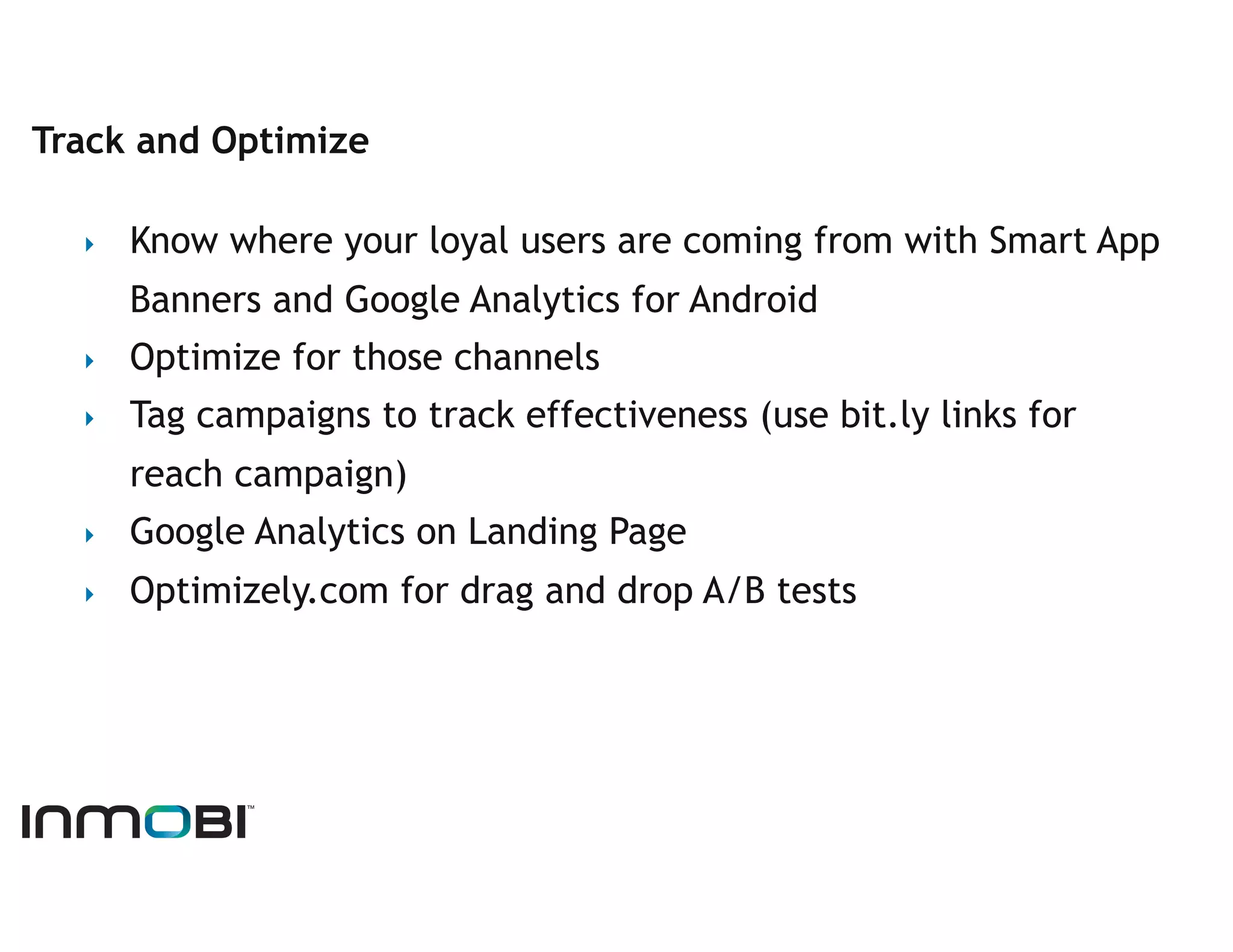 Track and Optimize

  ‣    Know where your loyal users are coming from with Smart App
       Banners and Google Analytics for Android
  ‣    Optimize for those channels
  ‣    Tag campaigns to track effectiveness (use bit.ly links for
       reach campaign)
  ‣    Google Analytics on Landing Page
  ‣    Optimizely.com for drag and drop A/B tests
 