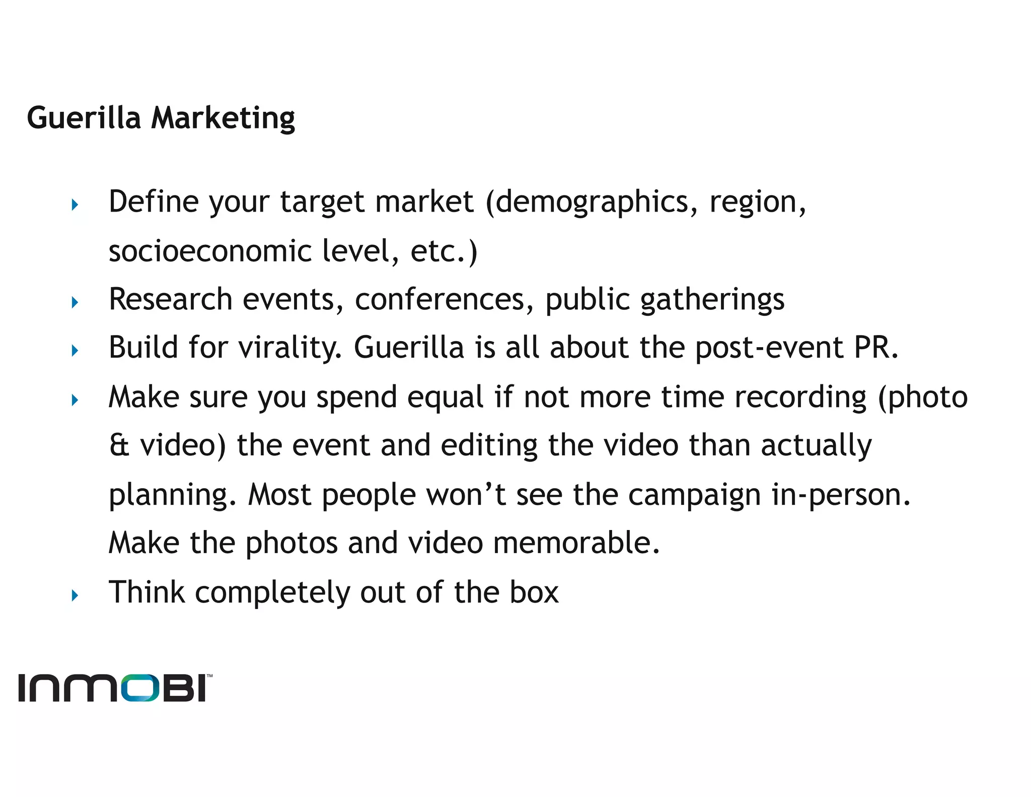 Guerilla Marketing

  ‣    Define your target market (demographics, region,
       socioeconomic level, etc.)
  ‣    Research events, conferences, public gatherings
  ‣    Build for virality. Guerilla is all about the post-event PR.
  ‣    Make sure you spend equal if not more time recording (photo
       & video) the event and editing the video than actually
       planning. Most people won’t see the campaign in-person.
       Make the photos and video memorable.
  ‣    Think completely out of the box
 