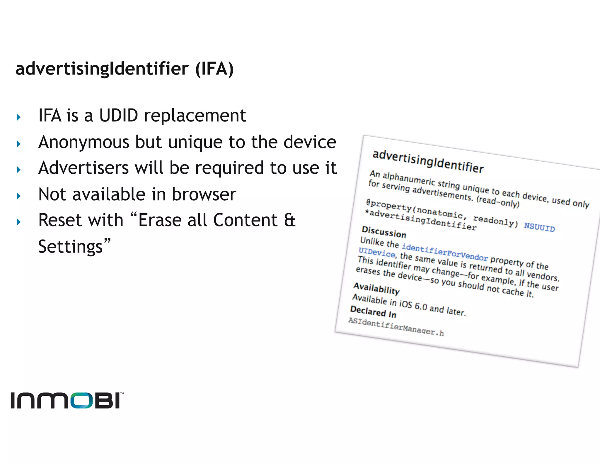 advertisingIdentifier (IFA)

‣    IFA is a UDID replacement
‣    Anonymous but unique to the device
‣    Advertisers will be required to use it
‣    Not available in browser
‣    Reset with “Erase all Content &
     Settings”
 