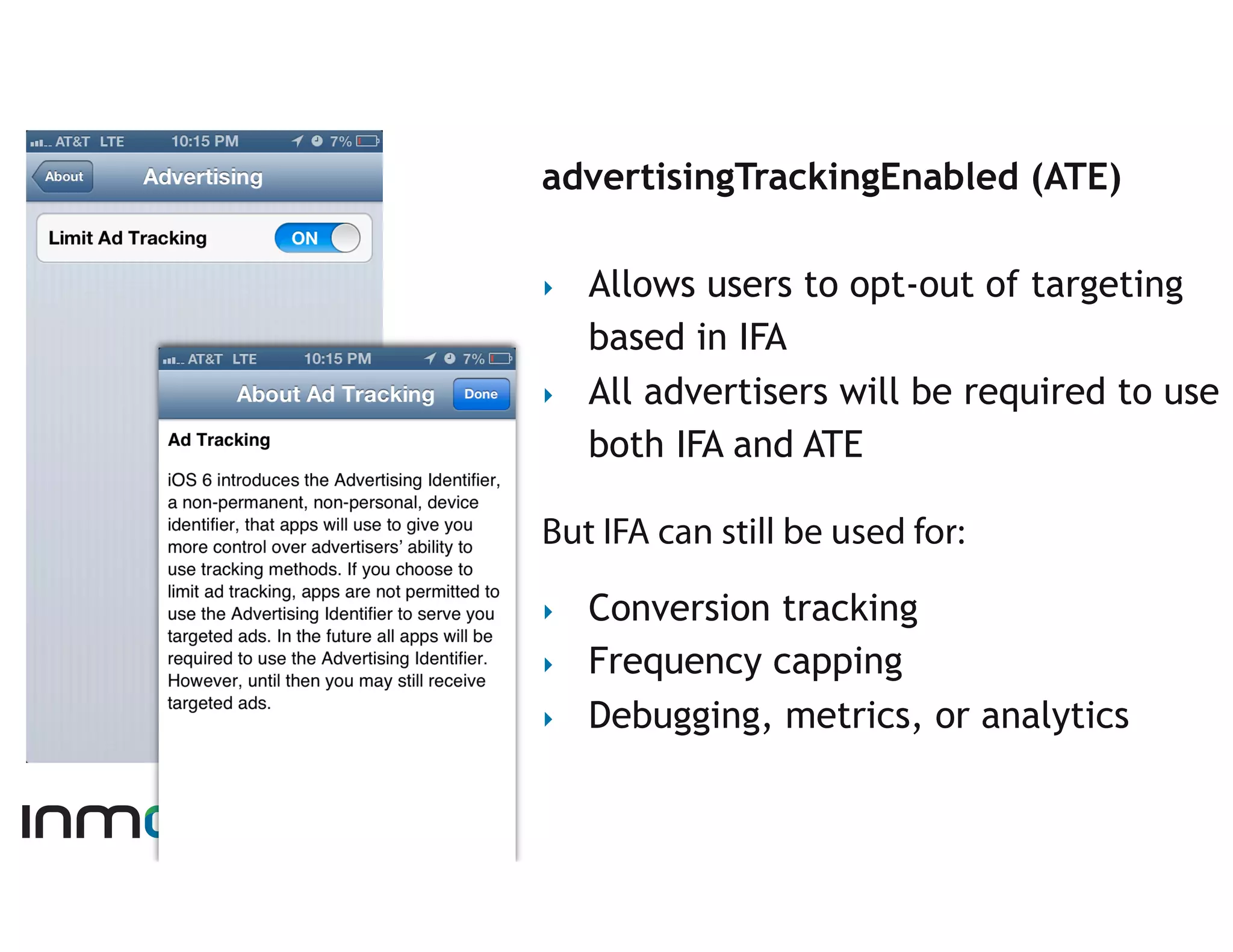 advertisingTrackingEnabled (ATE)

‣    Allows users to opt-out of targeting
     based in IFA
‣    All advertisers will be required to use
     both IFA and ATE

But IFA can still be used for:

‣    Conversion tracking
‣    Frequency capping
‣    Debugging, metrics, or analytics
 