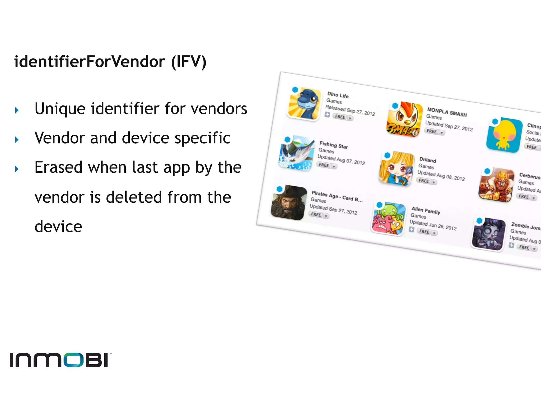 identifierForVendor (IFV)

‣    Unique identifier for vendors
‣    Vendor and device specific
‣    Erased when last app by the
     vendor is deleted from the
     device
 