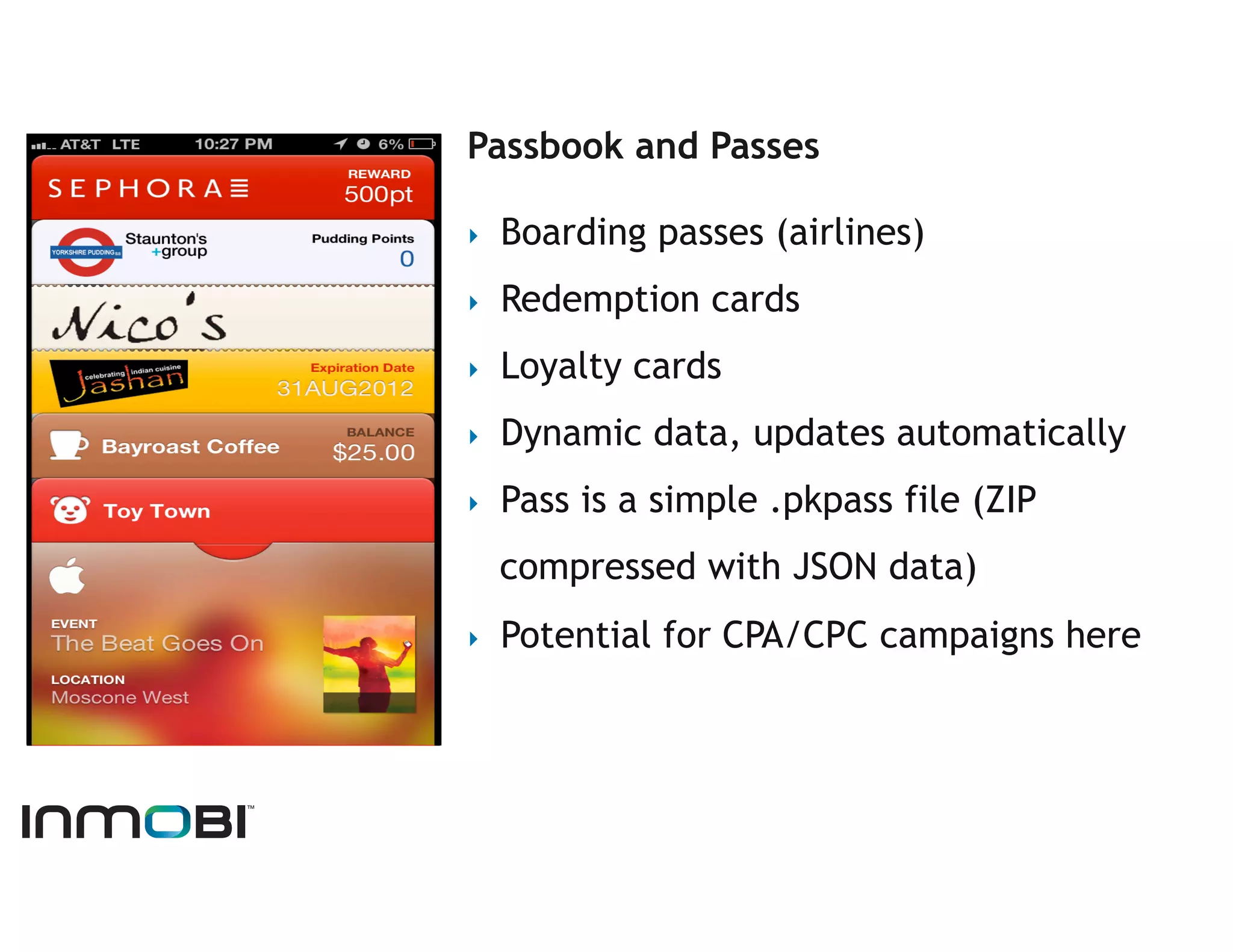 Passbook and Passes

‣    Boarding passes (airlines)
‣    Redemption cards
‣    Loyalty cards
‣    Dynamic data, updates automatically
‣    Pass is a simple .pkpass file (ZIP
     compressed with JSON data)
‣    Potential for CPA/CPC campaigns here
 