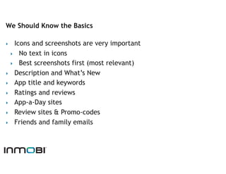 We Should Know the Basics

‣   Icons and screenshots are very important
  ‣  No text in icons
  ‣  Best screenshots first (most relevant)
‣  Description and What’s New
‣  App title and keywords
‣  Ratings and reviews
‣  App-a-Day sites
‣  Review sites & Promo-codes
‣  Friends and family emails
 