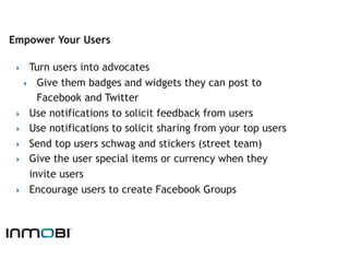 Empower Your Users

 ‣   Turn users into advocates
   ‣  Give them badges and widgets they can post to
       Facebook and Twitter
 ‣  Use notifications to solicit feedback from users
 ‣  Use notifications to solicit sharing from your top users
 ‣  Send top users schwag and stickers (street team)
 ‣  Give the user special items or currency when they
     invite users
 ‣  Encourage users to create Facebook Groups
 