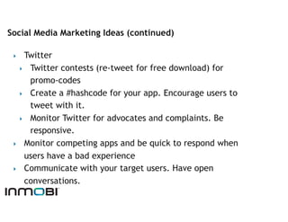 Social Media Marketing Ideas (continued)

 ‣   Twitter
   ‣  Twitter contests (re-tweet for free download) for
      promo-codes
   ‣  Create a #hashcode for your app. Encourage users to
      tweet with it.
   ‣  Monitor Twitter for advocates and complaints. Be
      responsive.
 ‣  Monitor competing apps and be quick to respond when
     users have a bad experience
 ‣  Communicate with your target users. Have open
     conversations.
 