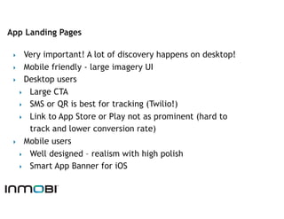 App Landing Pages

 ‣   Very important! A lot of discovery happens on desktop!
 ‣  Mobile friendly - large imagery UI
 ‣  Desktop users
   ‣  Large CTA
   ‣  SMS or QR is best for tracking (Twilio!)
   ‣  Link to App Store or Play not as prominent (hard to
      track and lower conversion rate)
 ‣  Mobile users
   ‣  Well designed – realism with high polish
   ‣  Smart App Banner for iOS
 