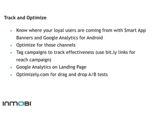 Track and Optimize

  ‣    Know where your loyal users are coming from with Smart App
       Banners and Google Analytics for Android
  ‣    Optimize for those channels
  ‣    Tag campaigns to track effectiveness (use bit.ly links for
       reach campaign)
  ‣    Google Analytics on Landing Page
  ‣    Optimizely.com for drag and drop A/B tests
 