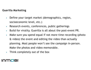 Guerilla Marketing

  ‣    Define your target market (demographics, region,
       socioeconomic level, etc.)
  ‣    Research events, conferences, public gatherings
  ‣    Build for virality. Guerilla is all about the post-event PR.
  ‣    Make sure you spend equal if not more time recording (photo
       & video) the event and editing the video than actually
       planning. Most people won’t see the campaign in-person.
       Make the photos and video memorable.
  ‣    Think completely out of the box
 