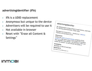 advertisingIdentifier (IFA)

‣    IFA is a UDID replacement
‣    Anonymous but unique to the device
‣    Advertisers will be required to use it
‣    Not available in browser
‣    Reset with “Erase all Content &
     Settings”
 