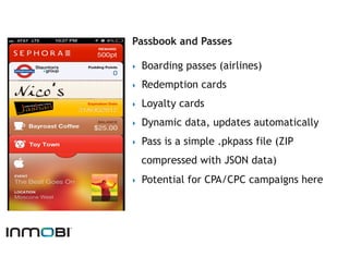 Passbook and Passes

‣    Boarding passes (airlines)
‣    Redemption cards
‣    Loyalty cards
‣    Dynamic data, updates automatically
‣    Pass is a simple .pkpass file (ZIP
     compressed with JSON data)
‣    Potential for CPA/CPC campaigns here
 