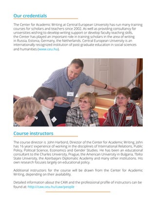 Our credentials
The Center for Academic Writing at Central European University has run many training
courses for scholars and teachers since 2002. As well as providing consultancy for
universities wishing to develop writing support or develop faculty teaching skills,
the Center has played an important role in training scholars in the area of writing
in Russia, Estonia, Germany, the Netherlands. Central European University is an
internationally recognized institution of post-graduate education in social sciences
and humanities (www.ceu.hu).
Course instructors
The course director is John Harbord, Director of the Center for Academic Writing. John
has 16 years’ experience of working in the disciplines of International Relations, Public
Policy, Political Science, Economics and Gender Studies. He has been an educational
consultant to the Charles University, Prague, the American University in Bulgaria, Tbilisi
State University, the Azerbaijani Diplomatic Academy and many other institutions. His
own research focuses largely on educational policy.
Additional instructors for the course will be drawn from the Center for Academic
Writing, depending on their availability.
Detailed information about the CAW and the professional profile of instructors can be
found at: http://caw.ceu.hu/caw/people
 