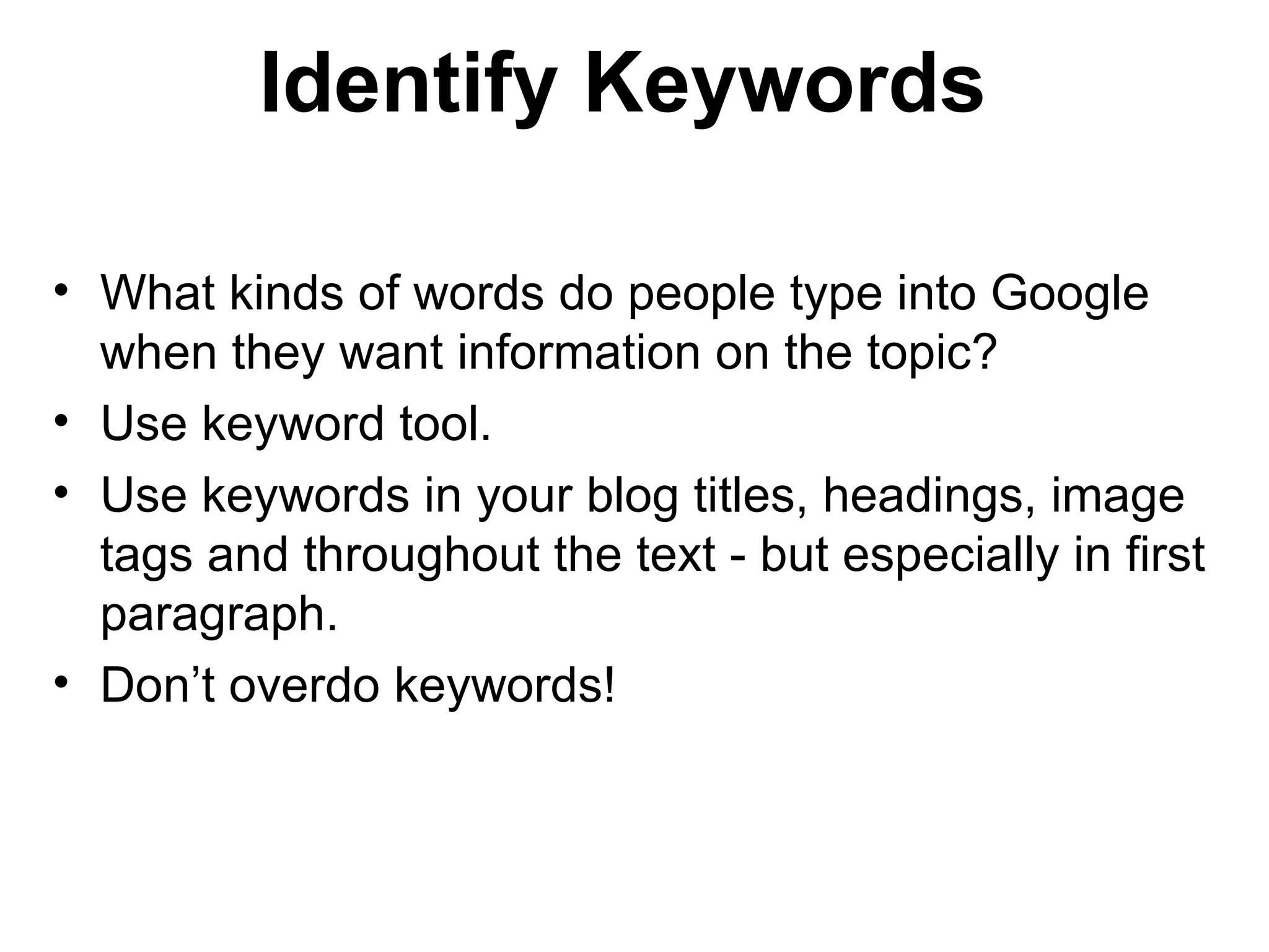 Identify Keywords

• What kinds of words do people type into Google
  when they want information on the topic?
• Use keyword tool.
• Use keywords in your blog titles, headings, image
  tags and throughout the text - but especially in first
  paragraph.
• Don’t overdo keywords!
 