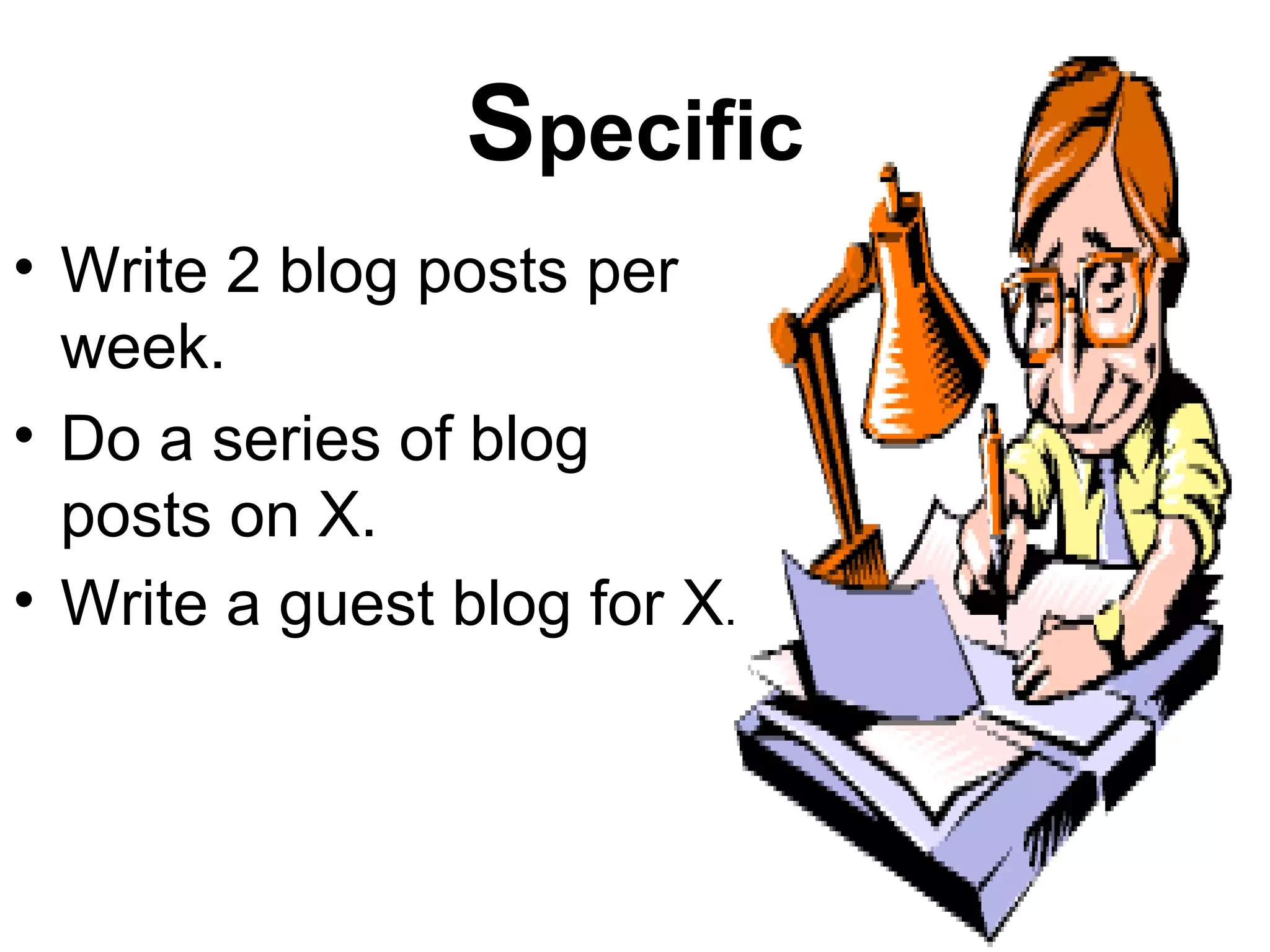 Specific
• Write 2 blog posts per
  week.
• Do a series of blog
  posts on X.
• Write a guest blog for X.
 