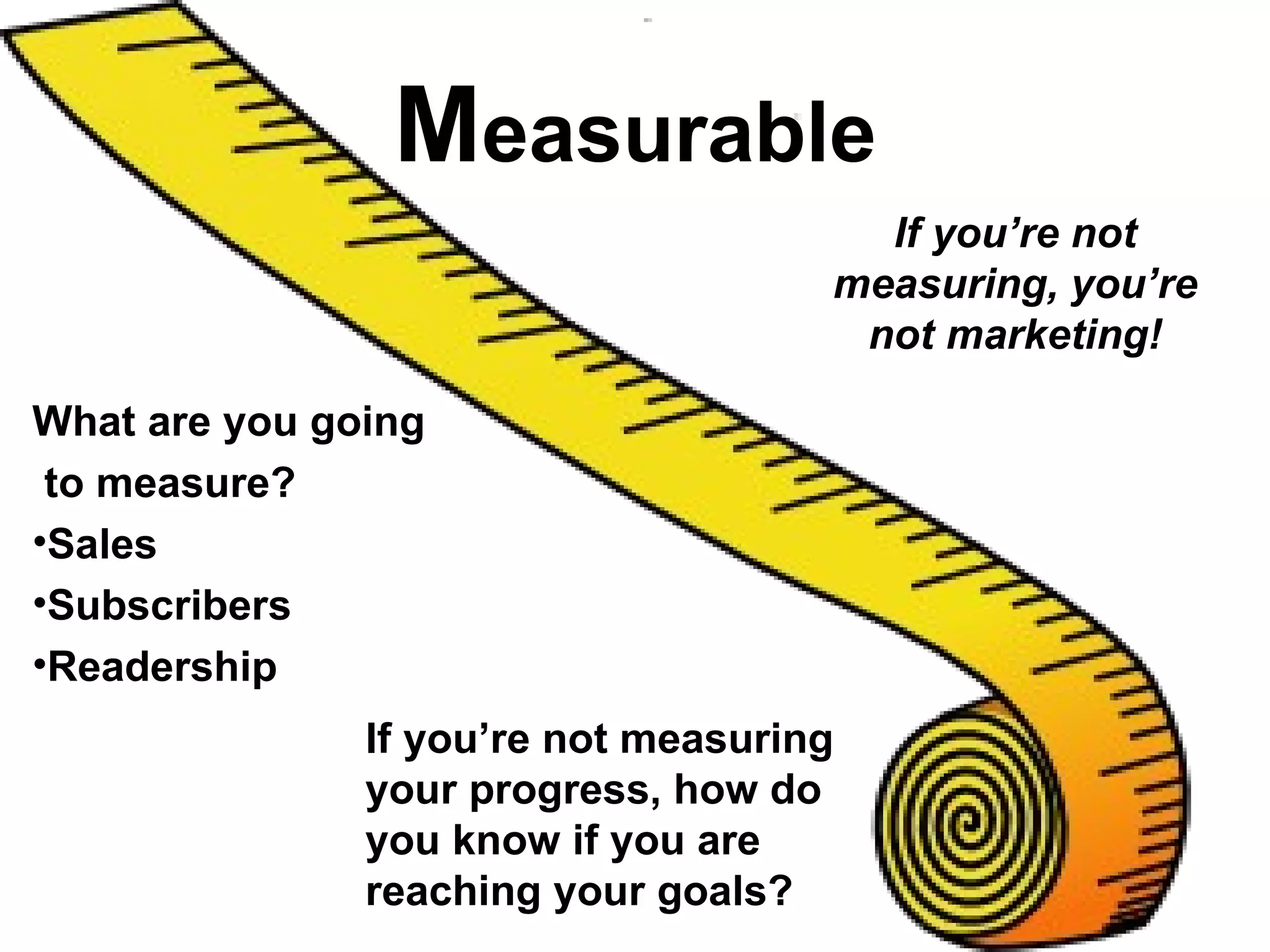 Measurable
                                       If you’re not
                                     measuring, you’re
                                      not marketing!

What are you going
 to measure?
•Sales
•Subscribers
•Readership
               If you’re not measuring
               your progress, how do
               you know if you are
               reaching your goals?
 