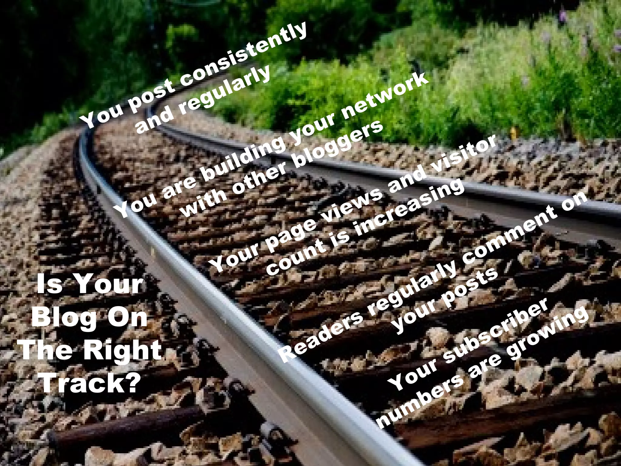 tly
                       ten
                 n sis y
               co larl                    or k
            st gu
       u po r e                      et w
     Yo and                     urn s
                             yo ger
                        i ng log                     t or
                    ild er b                     isi
                 bu t h                      dv
             are th o                     an ing
          ou w i                   e ws eas                      on
        Y
                               e vi ncr                       nt
                            ag t i s i                    me
                       r p un
                      u o                          c  om
                  Yo c                          ly ts
 Is Your                                     lar os
                                          gu r p
 Blog On                               r e ou                er ng
                                  er
                                    s y                   rib wi
                               ad                      sc ro
The Right                   Re
                                                    b
                                                 su re g
                                              ur s a
 Track?                                   Y o er
                                           mb
                                         nu
 