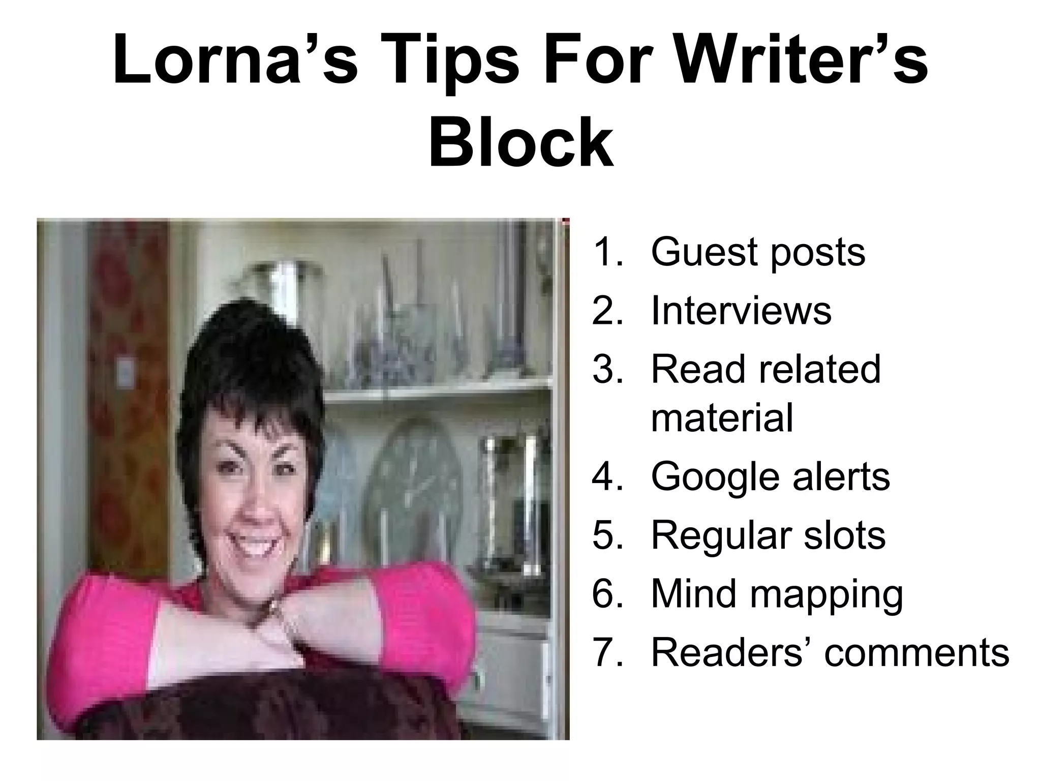 Lorna’s Tips For Writer’s
         Block
              1. Guest posts
              2. Interviews
              3. Read related
                 material
              4. Google alerts
              5. Regular slots
              6. Mind mapping
              7. Readers’ comments
 