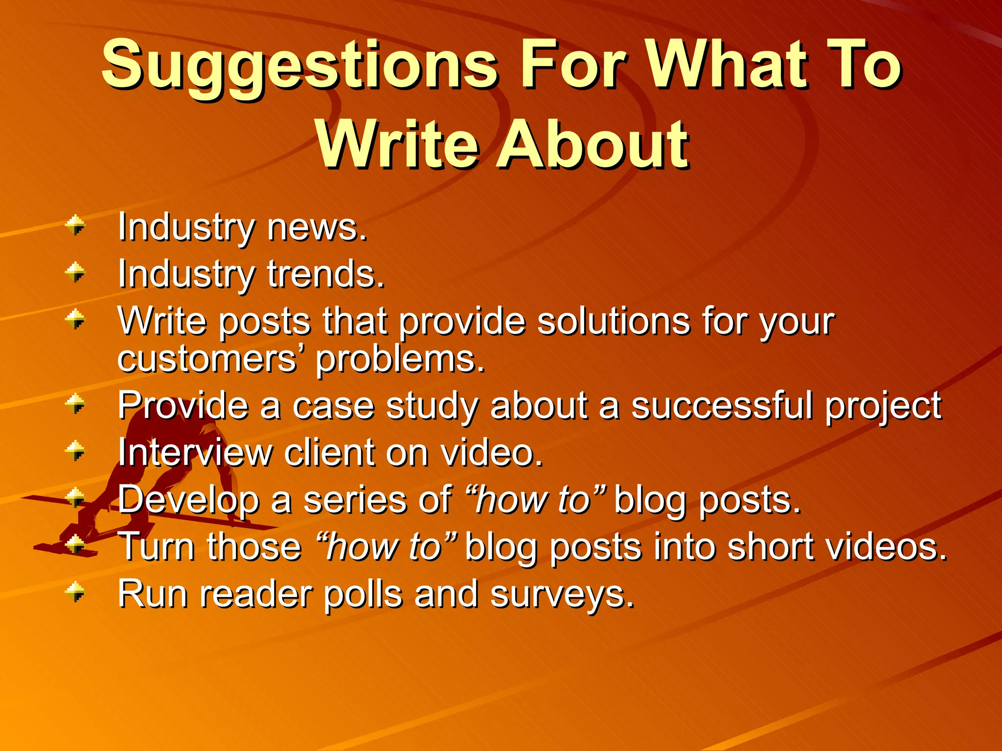 Suggestions For What To
     Write About
Industry news.
Industry trends.
Write posts that provide solutions for your
customers’ problems.
Provide a case study about a successful project
Interview client on video.
Develop a series of “how to” blog posts.
Turn those “how to” blog posts into short videos.
Run reader polls and surveys.
 
